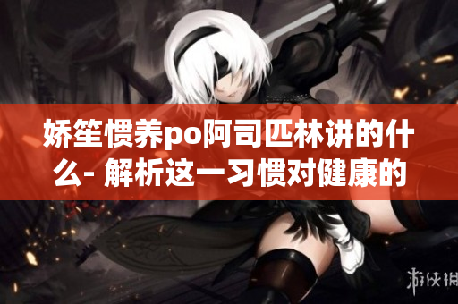 嬌笙慣養(yǎng)po阿司匹林講的什么- 解析這一習慣對健康的影響