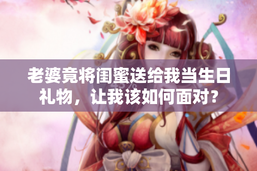 老婆竟將閨蜜送給我當生日禮物，讓我該如何面對？