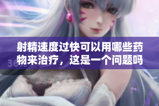 射精速度過快可以用哪些藥物來治療，這是一個問題嗎？