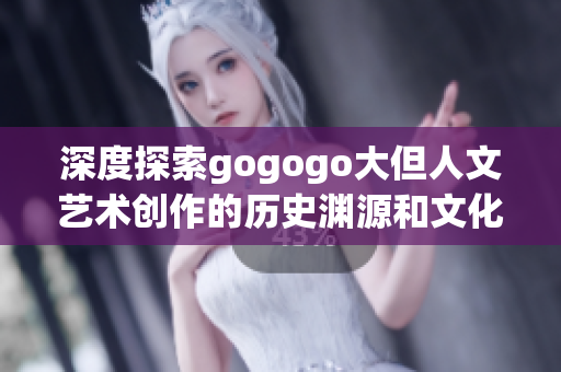 深度探索gogogo大但人文藝術創作的歷史淵源和文化底蘊