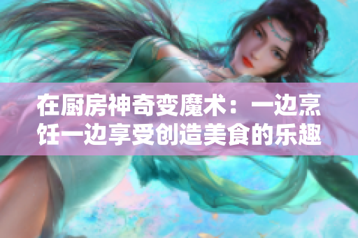 在廚房神奇變魔術：一邊烹飪一邊享受創造美食的樂趣