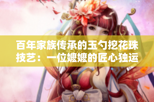 百年家族傳承的玉勺挖花珠技藝：一位嬤嬤的匠心獨運