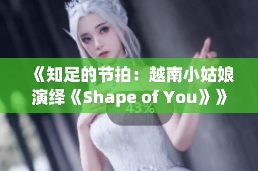 《知足的節拍：越南小姑娘演繹《Shape of You》》