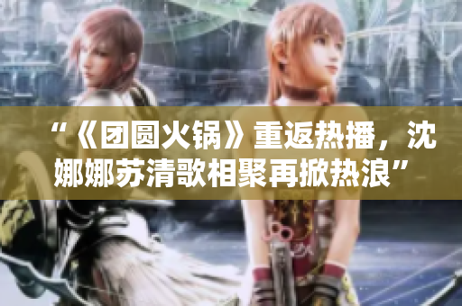 “《團圓火鍋》重返熱播，沈娜娜蘇清歌相聚再掀熱浪”