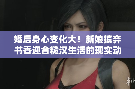 婚后身心變化大！新娘擯棄書香迎合糙漢生活的現(xiàn)實動態(tài)記錄