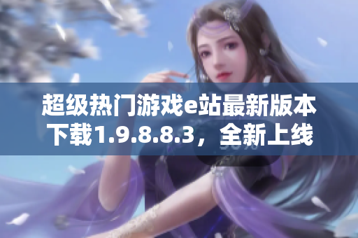 超級熱門游戲e站最新版本下載1.9.8.8.3，全新上線！