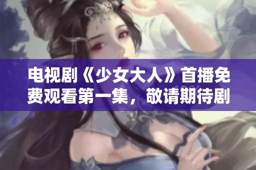 電視劇《少女大人》首播免費觀看第一集，敬請期待劇情展開