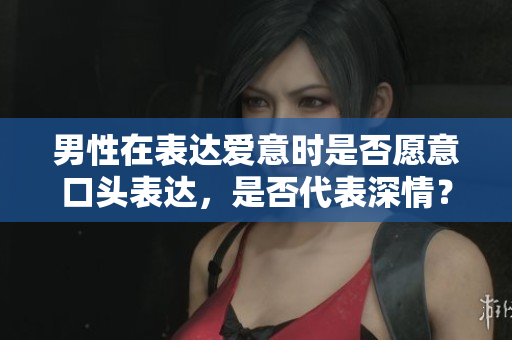 男性在表達(dá)愛(ài)意時(shí)是否愿意口頭表達(dá)，是否代表深情？