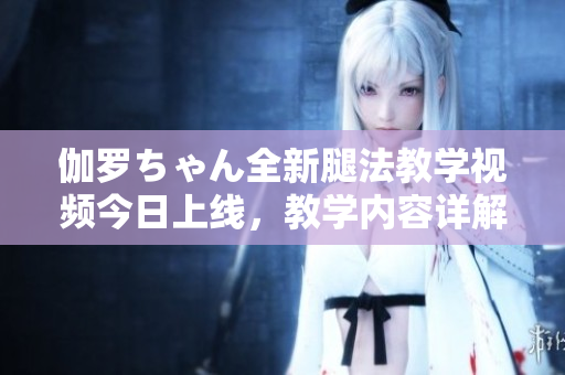 伽羅ちゃん全新腿法教學(xué)視頻今日上線，教學(xué)內(nèi)容詳解適合初學(xué)者。