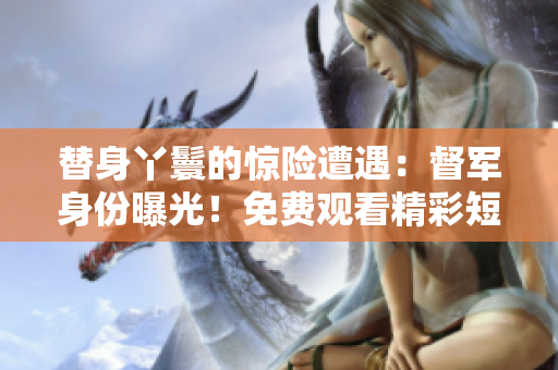 替身丫鬟的驚險遭遇：督軍身份曝光！免費觀看精彩短劇
