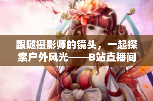 跟隨攝影師的鏡頭，一起探索戶外風光——B站直播間帶你走進大自然