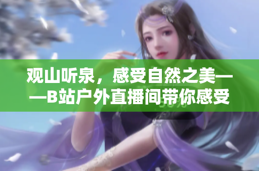 觀山聽泉，感受自然之美——B站戶外直播間帶你感受戶外風(fēng)光