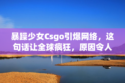 暴躁少女Csgo引爆網絡，這句話讓全球瘋狂，原因令人驚訝！