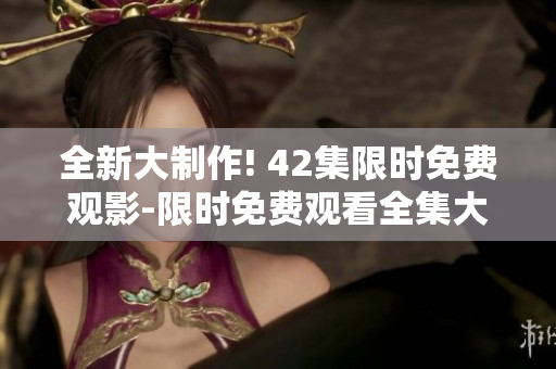 全新大制作! 42集限時免費觀影-限時免費觀看全集大電影