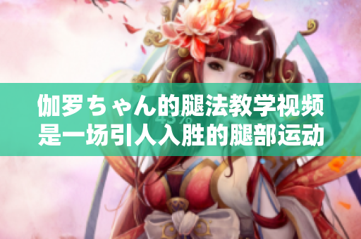伽羅ちゃん的腿法教學視頻是一場引人入勝的腿部運動盛宴