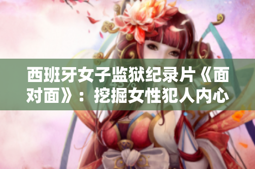 西班牙女子監獄紀錄片《面對面》：挖掘女性犯人內心的深刻故事