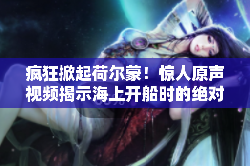 瘋狂掀起荷爾蒙！驚人原聲視頻揭示海上開船時的絕對熱血場景