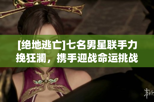 [絕地逃亡]七名男星聯(lián)手力挽狂瀾，攜手迎戰(zhàn)命運(yùn)挑戰(zhàn)