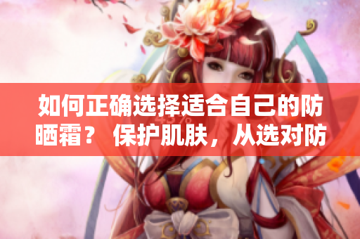 如何正確選擇適合自己的防曬霜？ 保護肌膚，從選對防曬霜開始