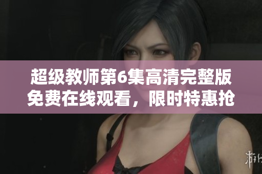 超級教師第6集高清完整版免費在線觀看，限時特惠搶先看!