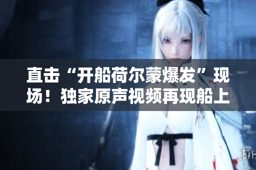 直擊“開船荷爾蒙爆發(fā)”現(xiàn)場！獨(dú)家原聲視頻再現(xiàn)船上高能瞬間！