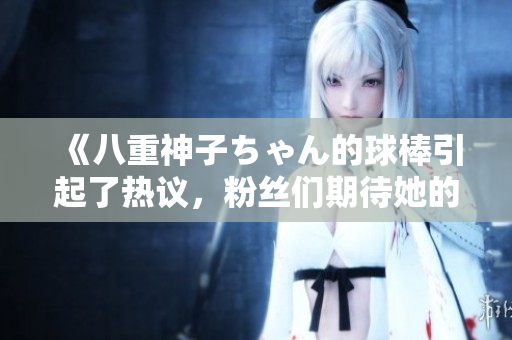 《八重神子ちゃん的球棒引起了熱議，粉絲們期待她的成長》