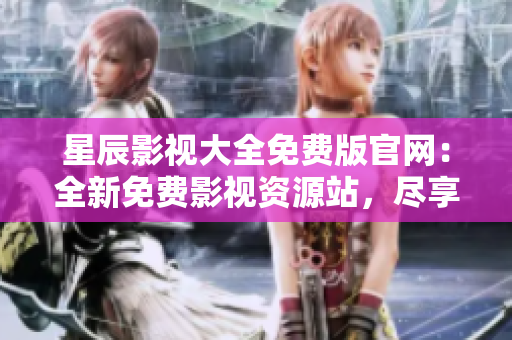 星辰影視大全免費版官網：全新免費影視資源站，盡享最新影視精彩大片