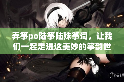 弄箏po陸箏陸殊箏詞，讓我們一起走進這美妙的箏韻世界