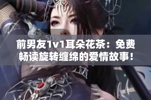 前男友1v1耳朵花茶：免費暢讀旋轉纏綿的愛情故事！