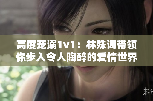 高度寵溺1v1：林殊詞帶領你步入令人陶醉的愛情世界