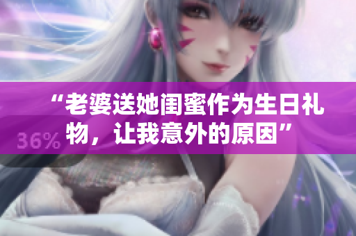 “老婆送她閨蜜作為生日禮物，讓我意外的原因”