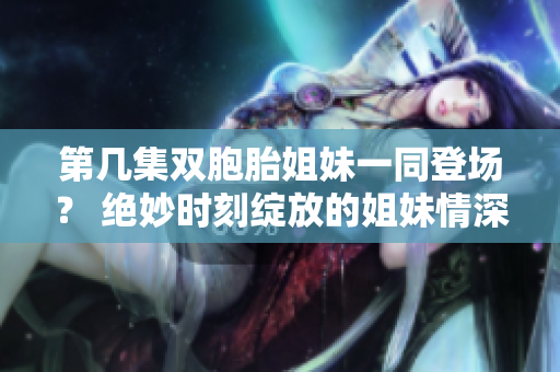 第幾集雙胞胎姐妹一同登場？ 絕妙時刻綻放的姐妹情深