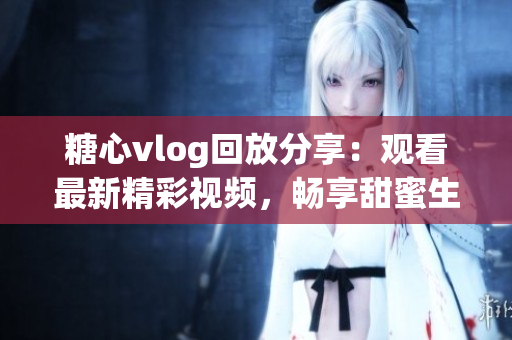 糖心vlog回放分享：觀看最新精彩視頻，暢享甜蜜生活分享