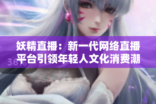 妖精直播：新一代網(wǎng)絡(luò)直播平臺(tái)引領(lǐng)年輕人文化消費(fèi)潮流