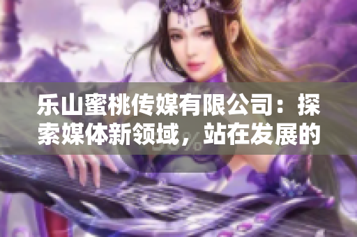 樂山蜜桃傳媒有限公司：探索媒體新領域，站在發展的新起點