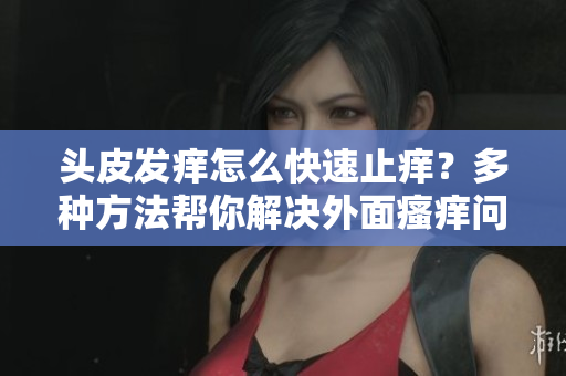 頭皮發癢怎么快速止癢？多種方法幫你解決外面瘙癢問題