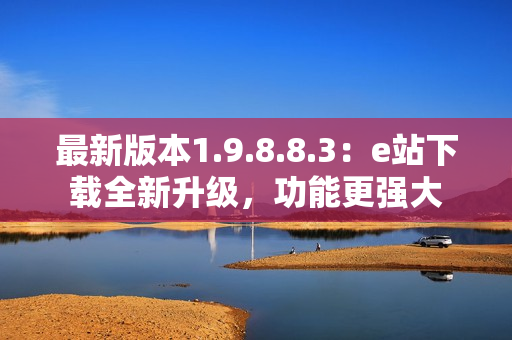 最新版本1.9.8.8.3：e站下載全新升級(jí)，功能更強(qiáng)大