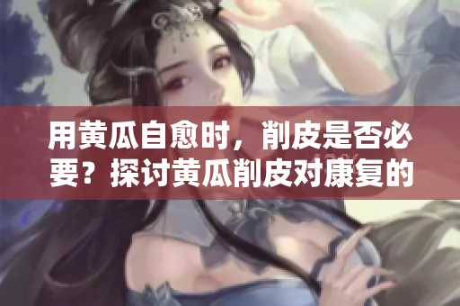 用黃瓜自愈時(shí)，削皮是否必要？探討黃瓜削皮對(duì)康復(fù)的影響
