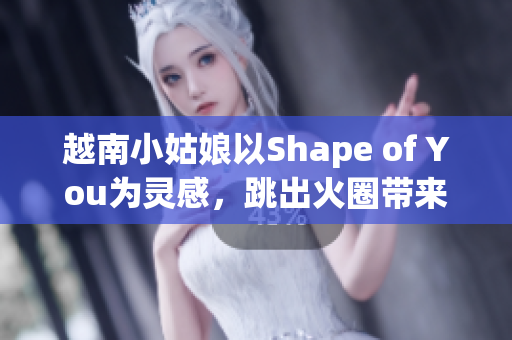 越南小姑娘以Shape of You為靈感，跳出火圈帶來熱情