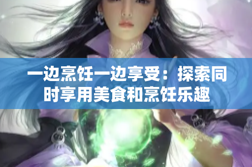 一邊烹飪一邊享受：探索同時(shí)享用美食和烹飪樂(lè)趣