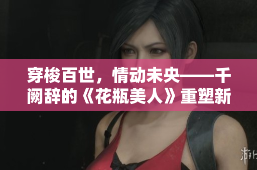 穿梭百世，情動(dòng)未央——千闕辭的《花瓶美人》重塑新生