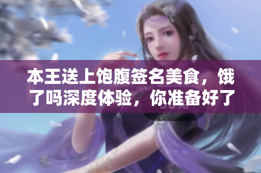 本王送上飽腹簽名美食，餓了嗎深度體驗，你準備好了嗎？