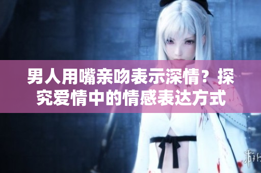 男人用嘴親吻表示深情？探究愛情中的情感表達(dá)方式