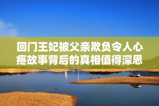 回門王妃被父親欺負(fù)令人心疼故事背后的真相值得深思