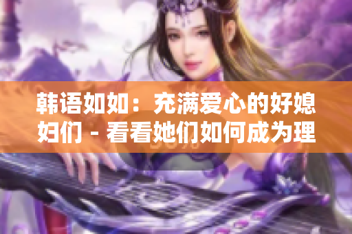 韓語(yǔ)如如：充滿愛(ài)心的好媳婦們 - 看看她們?nèi)绾纬蔀槔硐氲呐渑? title=