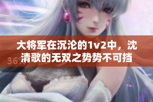 大將軍在沉淪的1v2中，沈清歌的無雙之勢勢不可擋