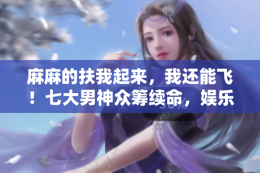 麻麻的扶我起來，我還能飛！七大男神眾籌續命，娛樂圈情懷重燃