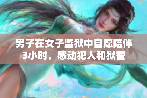 男子在女子監獄中自愿陪伴3小時，感動犯人和獄警