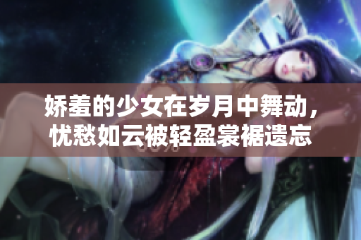 嬌羞的少女在歲月中舞動(dòng)，憂愁如云被輕盈裳裾遺忘