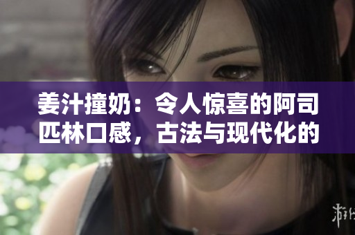 姜汁撞奶：令人驚喜的阿司匹林口感，古法與現代化的完美結合